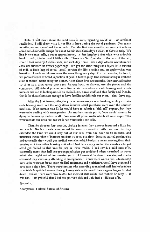Hello T will share sbout the conditons in here, regarding covid,but | am aeid of recaliation. 1 will share what it wss like in here during the covid pasdemic. For many. ‘months, we were confined to our cels. For the firt two months, we were not abe to come ut of ur cell except for sbout 15 minutes, hree days 3 week, t shower only. We. line in two man cels,  room spproximately 14 fectlong by 6 feet wide, with 3 double bunk, 1 sink, 1 toilt, and 1 ltle table. There i a “trap" o slot n the door of the cell about 1 foo wide by & inches wide,aad sch day,thre imes 8 day, officers would unlock each slotand feed us brown paper bags. We e the same thing each day; ¢ lte cartons of mill, s litte bag of cereal (smal portion for like a chld) and an apple—that w breakfast. Lunch sed dinner were the same thing evry day. For two morith, for lunch, we gotfou alices of resd, s prtion of peanut butter, el two slices ofbologaa and one. s of checse. Same thing fo dinper, Atr those first two months, thy started leting 10 of st 3 time, every two days, for one hour, 1 shower, use the phone and the computers. Al fderal prisons have five or six computers in each bousing unit which inmatescan use to ook up notice o the bolltin, e-rmai tal and lso family and friends, tht i for those fortunate enough to bave fmilies and fiends out there. | don’t have any.  ARerthe firs two months, the prison commissary sarted maldng weekly visits o ach housing uni, but the only items iamates could purchase were over the counter medicine £ 30 inmate was i, he would have to submit a “sick call” rguest, but they were only desing with emergencies. As another inmate put it “you would have (0 be dyin o be seen by medical stff” We were all given masks which we were equired to ‘wear outside our celsbut not while we were inside cur cls.  Then for three o four months, the bag lunches they gave us improved a e but ot much. No hot meals were served for over six monthsl Afer six months, they extended the time we could stay out of our cells rom one bour 10 90 minutes, and increased the number of inmates out rom 10 t0 20t ime. [nmates sarted gecting sick and eventually they wouldget medical attention which basically meant moving from thels housing snit to another bosing unit which had been ermpty and al the nmates who got covid got moved to that unit fo two or three weks. 1 had covid: 3 mild case of #, eventully more than hlf the prison popuation got covidand when it reached its worst it about cight out often inmats got it Al medical treatment was stopped due 1o ‘s and they were only attending t0 emergencies—which there were  few. This fclty herei the worst s far 1 their medical treatment and heaihcare, tha 1 have seen and | have see quite  few. There wereinmates who according to medical safl ad ( be taken o outside hospitals because they got very sick with covid, ther organs began (o shut down. 1 heard there were two deachs but medical stff would o conlem or deny it Tt was bad. T am gratefl that | did not et very sick and only had  mild caseofc.  Sncerey Anonymous, Federal Bureau of Prisons  